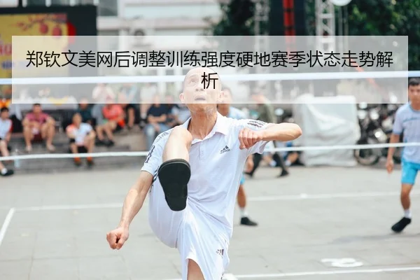 郑钦文美网后调整训练强度硬地赛季状态走势解析