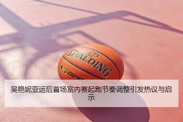 吴艳妮亚运后首场室内赛起跑节奏调整引发热议与启示