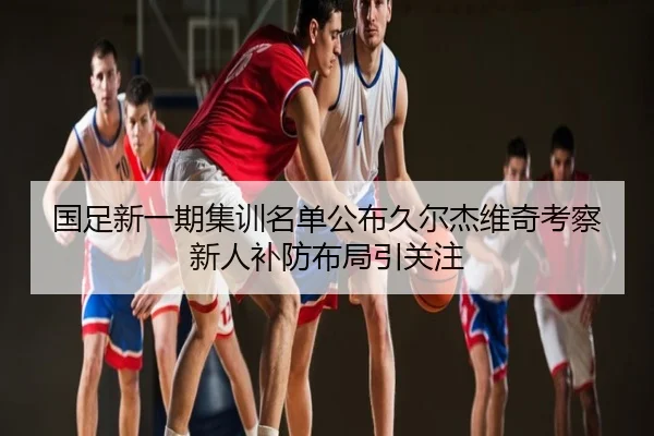 国足新一期集训名单公布久尔杰维奇考察新人补防布局引关注